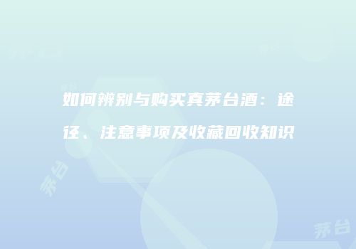 如何辨别与购买真茅台酒：途径、注意事项及收藏回收知识