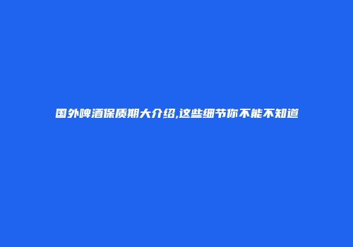 国外啤酒保质期大介绍,这些细节你不能不知道