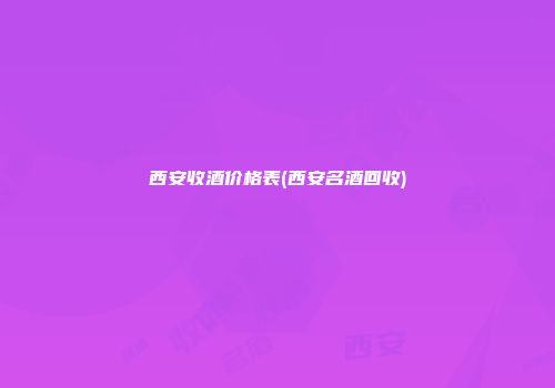 西安收酒价格表(西安名酒回收)