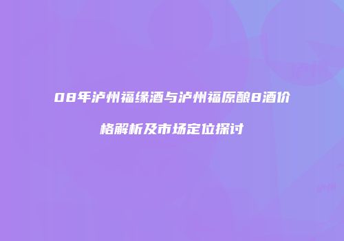 08年泸州福缘酒与泸州福原酿8酒价格解析及市场定位探讨