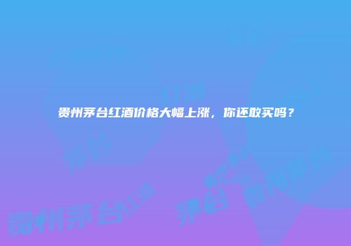 贵州茅台红酒价格大幅上涨，你还敢买吗？