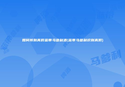 如何辨别真假蓝带马爹利酒(蓝带马爹利识别真假)