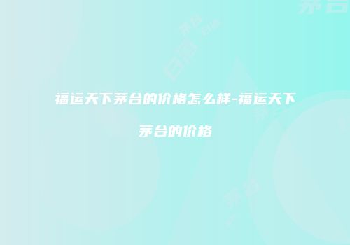 福运天下茅台的价格怎么样-福运天下茅台的价格