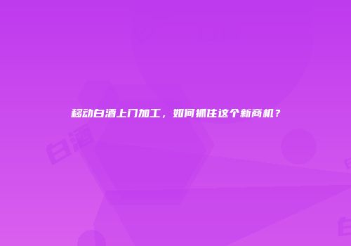 移动白酒上门加工，如何抓住这个新商机？