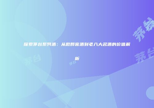 探索茅台系列酒：从微醇窖酒到老八大名酒的价值解析