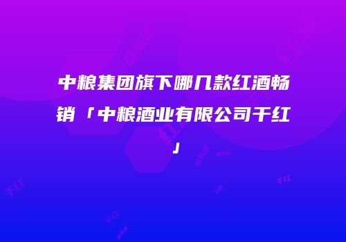 中粮集团旗下哪几款红酒畅销「中粮酒业有限公司干红」