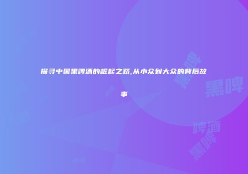 探寻中国黑啤酒的崛起之路,从小众到大众的背后故事