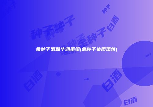 金种子酒和华润重组(金种子集团现状)