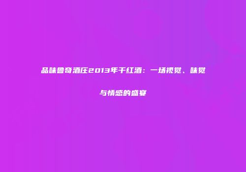 品味鲁奇酒庄2013年干红酒：一场视觉、味觉与情感的盛宴