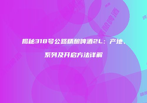 揭秘318号公路精酿啤酒2L：产地、系列及开启方法详解