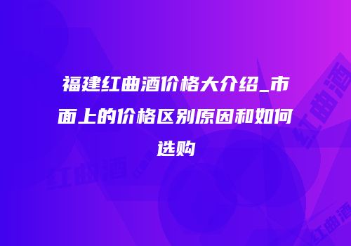 福建红曲酒价格大介绍_市面上的价格区别原因和如何选购