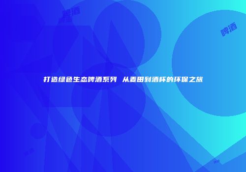 打造绿色生态啤酒系列 从麦田到酒杯的环保之旅