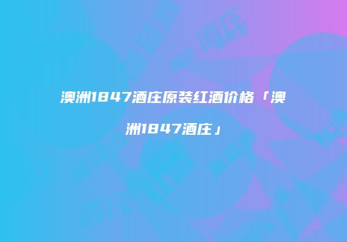 澳洲1847酒庄原装红酒价格「澳洲1847酒庄」