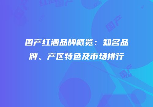 国产红酒品牌概览：知名品牌、产区特色及市场排行