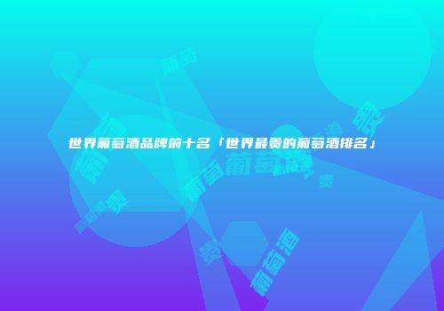 世界葡萄酒品牌前十名「世界最贵的葡萄酒排名」