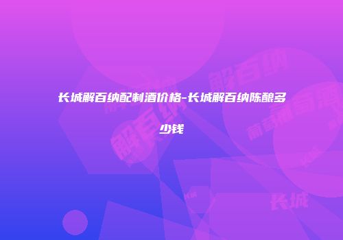 长城解百纳配制酒价格-长城解百纳陈酿多少钱