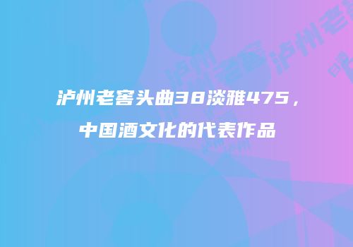 泸州老窖头曲38淡雅475，中国酒文化的代表作品