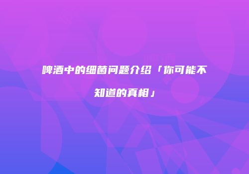 啤酒中的细菌问题介绍「你可能不知道的真相」
