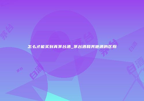 怎么才能买到真茅台酒_茅台酒和其他酒的区别