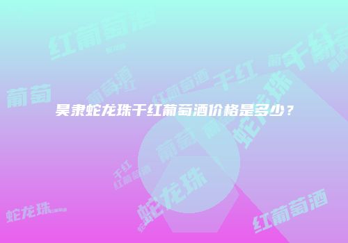 昊隶蛇龙珠干红葡萄酒价格是多少？