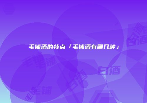 毛铺酒的特点「毛铺酒有哪几种」
