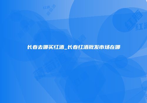 长春去哪买红酒_长春红酒批发市场在哪