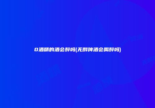 0酒精的酒会醉吗(无醇啤酒会喝醉吗)