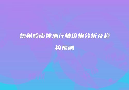 梧州岭南神酒行情价格分析及趋势预测