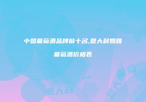 中国葡萄酒品牌前十名,意大利如雅葡萄酒价格表