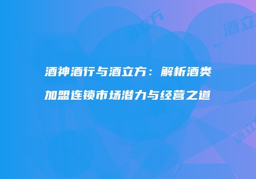 酒神酒行与酒立方：解析酒类加盟连锁市场潜力与经营之道