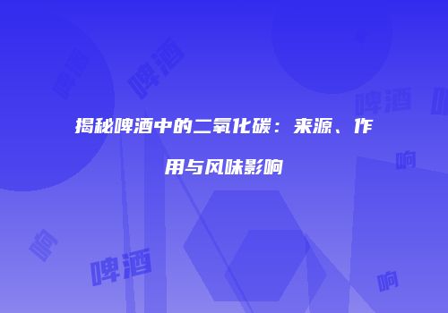 揭秘啤酒中的二氧化碳：来源、作用与风味影响