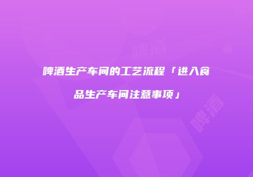 啤酒生产车间的工艺流程「进入食品生产车间注意事项」