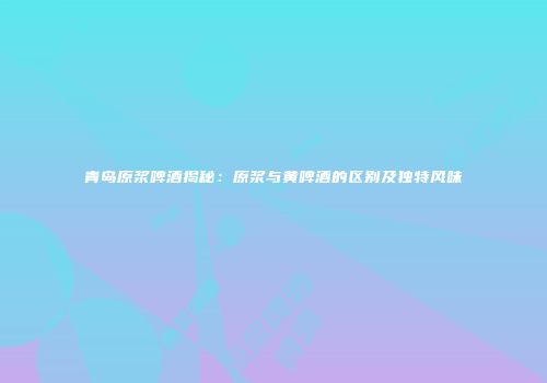 青岛原浆啤酒揭秘：原浆与黄啤酒的区别及独特风味