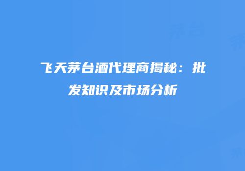 飞天茅台酒代理商揭秘：批发知识及市场分析