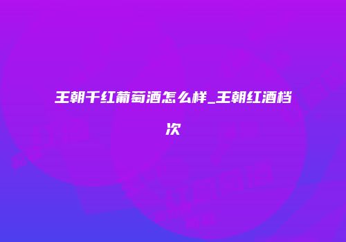 王朝千红葡萄酒怎么样_王朝红酒档次