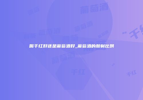 喝干红好还是葡萄酒好_葡萄酒的酿制比例