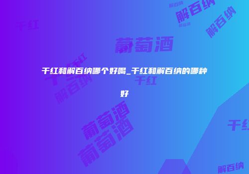 干红和解百纳哪个好喝_干红和解百纳的哪种好