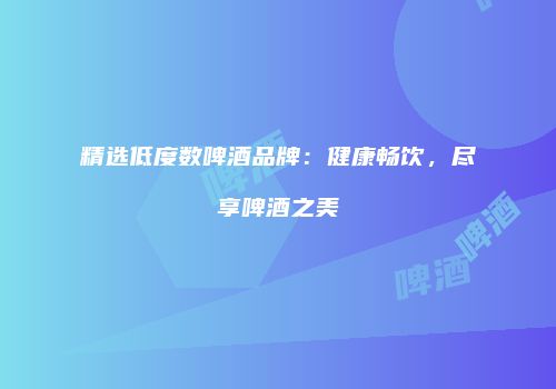 精选低度数啤酒品牌：健康畅饮，尽享啤酒之美