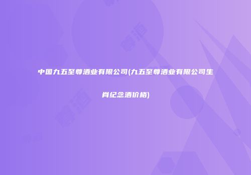 中国九五至尊酒业有限公司(九五至尊酒业有限公司生肖纪念酒价格)