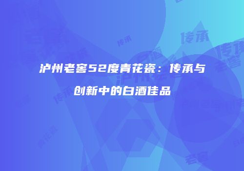泸州老窖52度青花瓷：传承与创新中的白酒佳品
