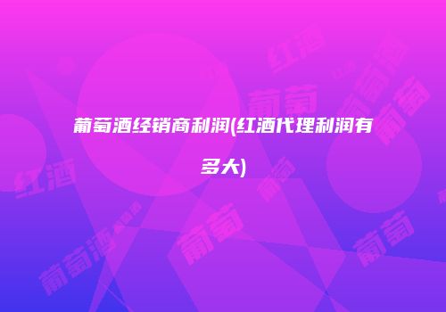 葡萄酒经销商利润(红酒代理利润有多大)