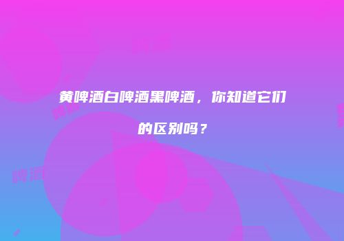 黄啤酒白啤酒黑啤酒，你知道它们的区别吗？