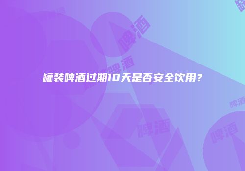 罐装啤酒过期10天是否安全饮用？
