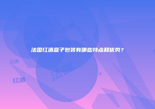 法国红酒盒子包装有哪些特点和优势？