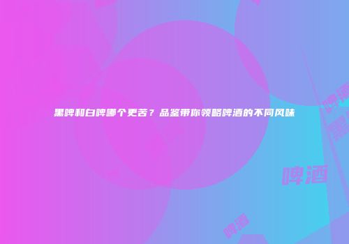 黑啤和白啤哪个更苦？品鉴带你领略啤酒的不同风味