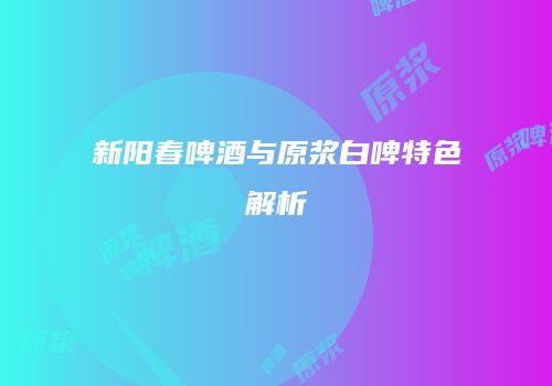 新阳春啤酒与原浆白啤特色解析