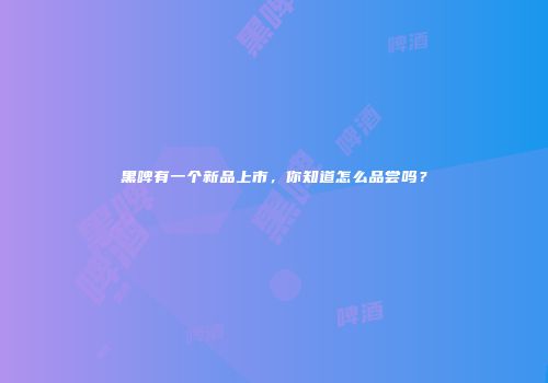 黑啤有一个新品上市，你知道怎么品尝吗？