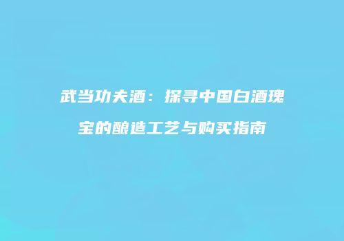 武当功夫酒：探寻中国白酒瑰宝的酿造工艺与购买指南