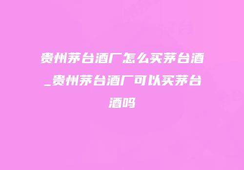 贵州茅台酒厂怎么买茅台酒_贵州茅台酒厂可以买茅台酒吗