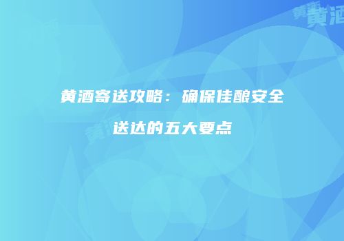 黄酒寄送攻略：确保佳酿安全送达的五大要点